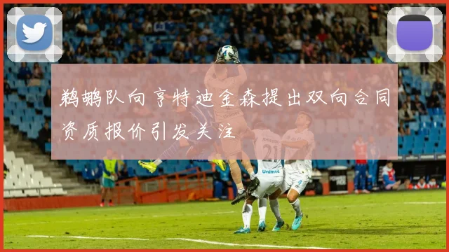 鹈鹕队向亨特迪金森提出双向合同资质报价引发关注