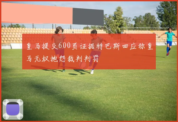 皇马提交600页证据特巴斯回应称皇马无权抱怨裁判判罚