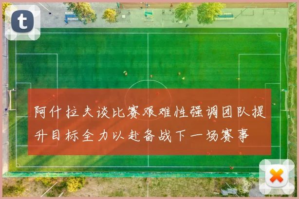 阿什拉夫谈比赛艰难性强调团队提升目标全力以赴备战下一场赛事