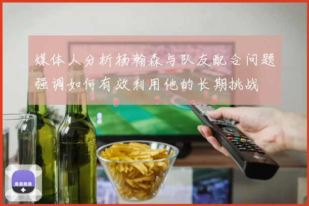 媒体人分析杨瀚森与队友配合问题强调如何有效利用他的长期挑战