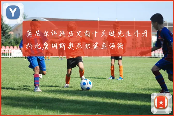 奥尼尔评选历史前十关键先生乔丹科比詹姆斯奥尼尔鲨鱼领衔