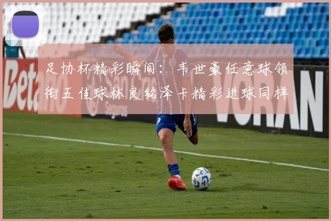 足协杯精彩瞬间：韦世豪任意球领衔五佳球林良铭泽卡精彩进球同样耀眼