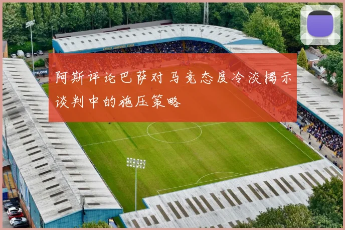 阿斯评论巴萨对马竞态度冷淡揭示谈判中的施压策略