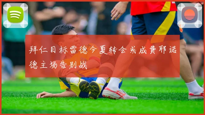 拜仁目标雷德今夏转会或成费耶诺德主场告别战