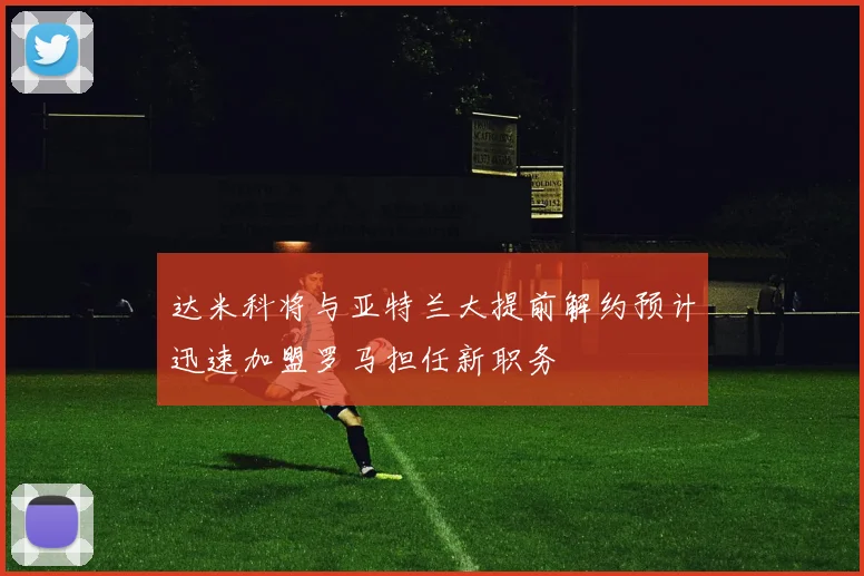 达米科将与亚特兰大提前解约预计迅速加盟罗马担任新职务