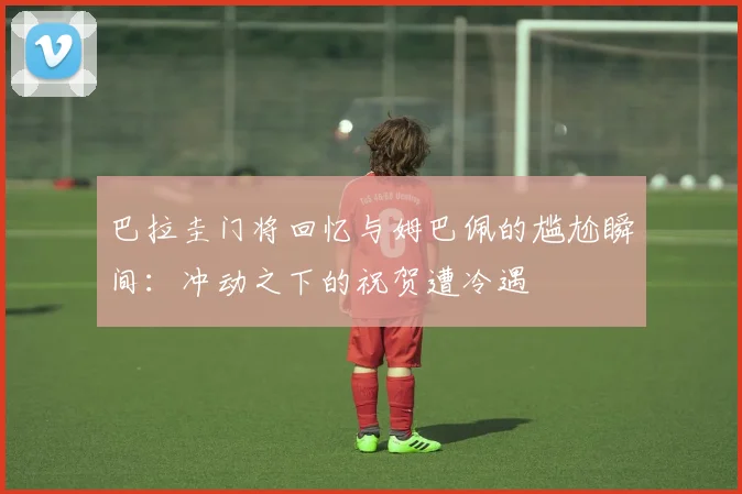 巴拉圭门将回忆与姆巴佩的尴尬瞬间：冲动之下的祝贺遭冷遇