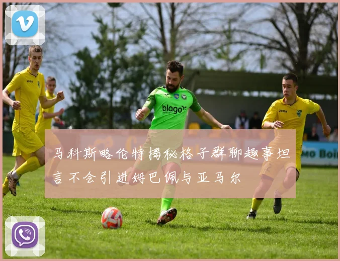马科斯略伦特揭秘格子群聊趣事坦言不会引进姆巴佩与亚马尔