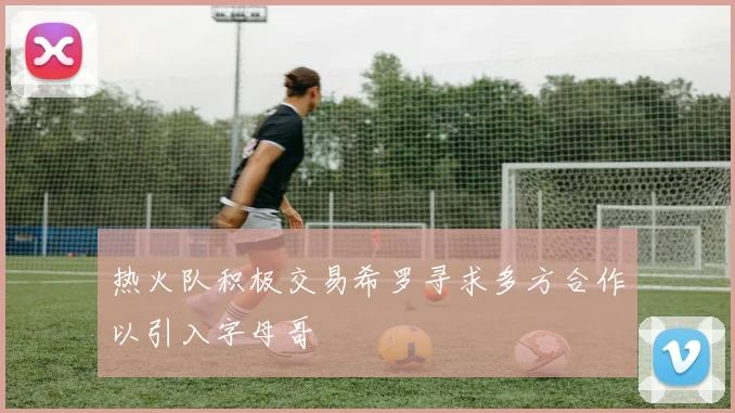 热火队积极交易希罗寻求多方合作以引入字母哥